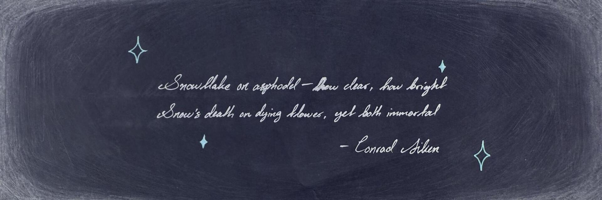 Snowflake on asphodel— how clear, how bright
Snow's death on dying flower, yet both immortal
— Conrad Aiken
